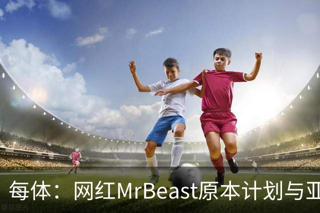 每体：网红MrBeast原本计划与亚马尔拍摄视频，但最终未能成行